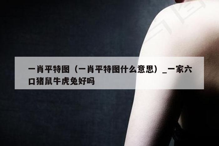 一肖平特图(一肖平特图什么意思)_一家六口猪鼠牛虎兔好吗